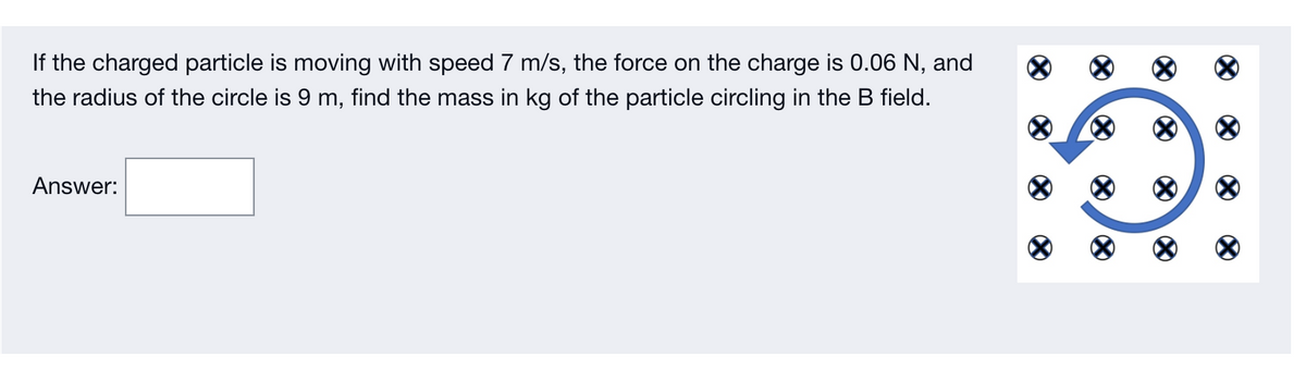 If the charged particle is moving with speed 7 m/s, the force on the charge is 0.06 N, and
the radius of the circle is 9 m, find the mass in kg of the particle circling in the B field.
Answer:
