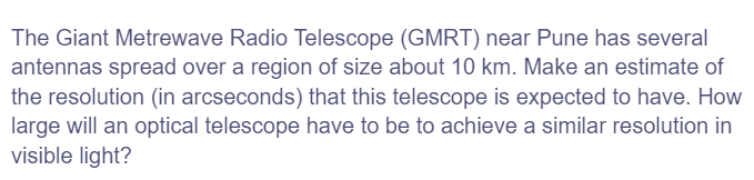 The Giant Metrewave Radio Telescope (GMRT) near Pune has several
antennas spread over a region of size about 10 km. Make an estimate of
the resolution (in arcseconds) that this telescope is expected to have. How
large will an optical telescope have to be to achieve a similar resolution in
visible light?
