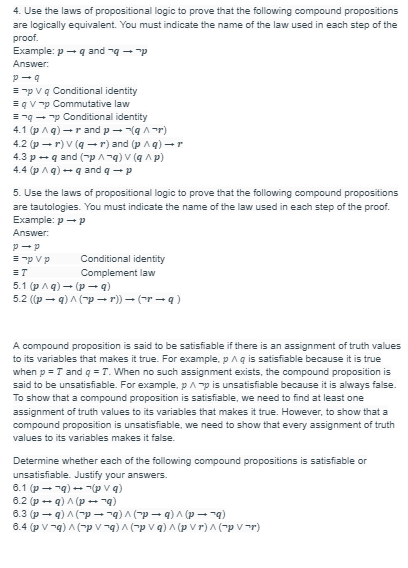 4. Use the laws of propositional logic to prove that the following compound propositions
are logically equivalent. You must indicate the name of the law used in each step of the
proof.
Example: pq and q p
Answer:
p-q
=pV q Conditional identity
qVp Commutative law
=¬q→→p Conditional identity
4.1 (p/q) →r and p → ¬(q^¬r)
4.2 (pr) V (qr) and (p ^q) → r
4.3 p+q and (p ^¬q) V (q ^p)
4.4 (p^q) →q and q→ p
5. Use the laws of propositional logic to prove that the following compound propositions
are tautologies. You must indicate the name of the law used in each step of the proof.
Example: p → p
Answer:
P-p
p V pר =
ET
Conditional identity
Complement law
5.1 (p^q) (p— q)
5.2 ((pq)^(p → r)) → (~r— q )
A compound proposition is said to be satisfiable if there is an assignment of truth values
to its variables that makes it true. For example, p ^ q is satisfiable because it is true
when p = I and q = T. When no such assignment exists, the compound proposition is
said to be unsatisfiable. For example, p^p is unsatisfiable because it is always false.
To show that a compound proposition is satisfiable, we need to find at least one
assignment of truth values to its variables that makes it true. However, to show that a
compound proposition is unsatisfiable, we need to show that every assignment of truth
values to its variables makes it false.
Determine whether each of the following compound propositions is satisfiable or
unsatisfiable. Justify your answers.
6.1 (pq) →(p v q)
6.2 (pq)^(p → ¬q)
6.3 (pq)^(p → ¬q) ^ (¯p →q)^(p-q)
6.4 (pvq)^(-pv-q) ^ (¯p \ q) ^ (pvr) ^ (¯p \ -r)