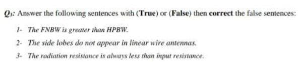 Q₁: Answer the following sentences with (True) or (False) then correct the false sentences:
1- The FNBW is greater than HPBW.
2- The side lobes do not appear in linear wire antennas.
3- The radiation resistance is always less than input resistance.