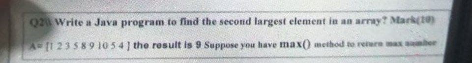 Q2 Write a Java program to find the second largest element in an array? Mark(10)
A= (1 2358 9 10 54] the result is 9 Suppose you have max() method to return max amber