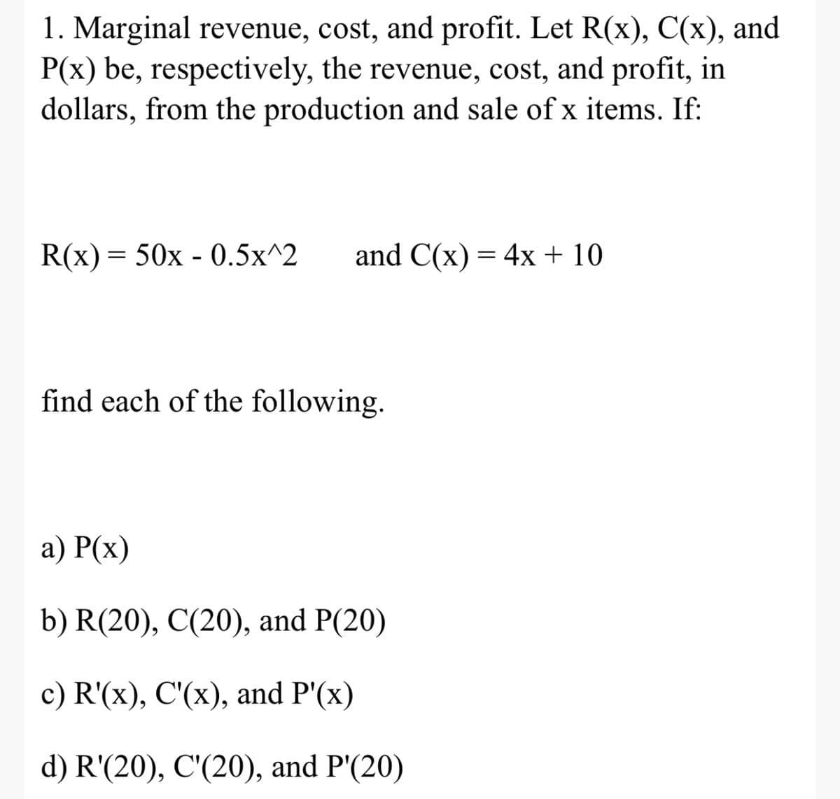 1. Marginal revenue, cost, and profit. Let R(x), C(x), and
P(x) be, respectively, the revenue, cost, and profit, in
dollars, from the production and sale of x items. If:
R(x) = 50x - 0.5x^2
and C(x) = 4x + 10
find each of the following.
а) Р(х)
b) R(20), C(20), and P(20)
c) R'(x), C'(x), and P'(x)
d) R'(20), C'(20), and P'(20)
