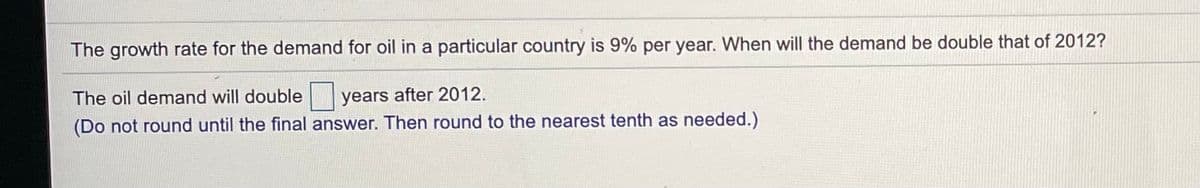 The growth rate for the demand for oil in a particular country is 9% per year. When will the demand be double that of 2012?
The oil demand will double
years after 2012.
(Do not round until the final answer. Then round to the nearest tenth as needed.)
