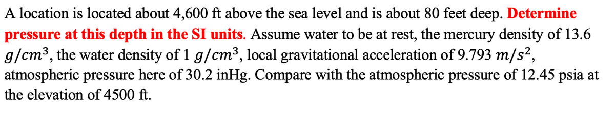 A location is located about 4,600 ft above the sea level and is about 80 feet deep. Determine
pressure at this depth in the SI units. Assume water to be at rest, the mercury density of 13.6
g/cm³, the water density of 1 g/cm³, local gravitational acceleration of 9.793 m/s?,
atmospheric pressure here of 30.2 inHg. Compare with the atmospheric pressure of 12.45 psia at
the elevation of 4500 ft.
