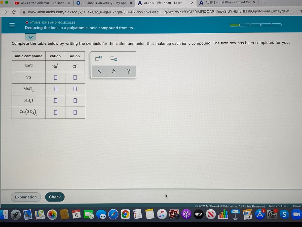 O Ask Laftan Anlamaz - Episode x
O st. John's University - My Appl x
A ALEKS - Iffat Khan - Learn
A ALEKS - Iffat Khan - Timed Out X
+
i www-awn.aleks.com/alekscgi/x/lsl.exe/1o_u-IgNslkr7j8P3jH-lijkPWvZoZLqkt1FLlq7wcPWKzBYGfE9IMFjQOAP_Ifnuy3jUYHEHEi1kH6Ggwtol-saQ_ImAyqsWT...
O ATOMS, IONS AND MOLECULES
Deducing the ions in a polyatomic ionic compound from its...
Complete the table below by writing the symbols for the cation and anion that make up each ionic compound. The first row has been completed for you.
ionic compound
cation
anion
NaCl
Na
Cl
Vs
MnCl,
NH,I
Cr, (s0.),
Explanation
Check
© 2021 McGraw-
Education. All Riahts Reserved. Terms of Use | Privac
étv
II
