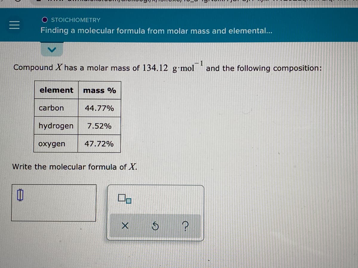 O STOICHIOMETRY
Finding a molecular formula from molar mass and elemental...
1
Compound X has a molar mass of 134.12 g•mol 'and the following composition:
element
mass %
carbon
44.77%
hydrogen
7.52%
oxygen
47.72%
Write the molecular formula of X.
