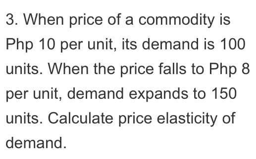 3. When price of a commodity is
Php 10 per unit, its demand is 100
units. When the price falls to Php 8
per unit, demand expands to 150
units. Calculate price elasticity of
demand.