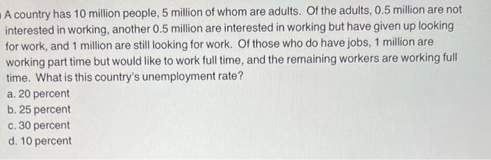 A country has 10 million people, 5 million of whom are adults. Of the adults, 0.5 million are not
interested in working, another 0.5 million are interested in working but have given up looking
for work, and 1 million are still looking for work. Of those who do have jobs, 1 million are
working part time but would like to work full time, and the remaining workers are working full
time. What is this country's unemployment rate?
a. 20 percent
b. 25 percent
c. 30 percent
d. 10 percent