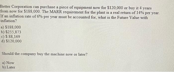 Better Corporation can purchase a piece of equipment now for $120,000 or buy it 4 years
from now for $188,000. The MARR requirement for the plant is a real return of 14% per year.
If an inflation rate of 6% per year must be accounted for, what is the Future Value with
inflation?
a) $188,000
b) $255,873
c) $ 88,169
d) $120,000
Should the company buy the machine now or later?
a) Now
b) Later