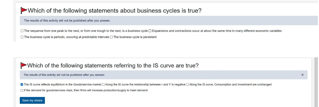 Which of the following statements about business cycles is true?
The results of this activity will not be published after you answer.
The sequence from one peak to the next, or from one trough to the next, is a business cycle Expansions and contractions occur at about the same time in many different economic variables
The business cycle is periodic, occuring at predictable intervals The business cycle is persistent
Which of the following statements referring to the IS curve are true?
The results of this activity will not be published after you answer.
✓ The IS curve reflects equilibrium in the Goods/service market Along the IS curve the relationship between r and Y is negative Along the IS curve, Consumption and Investment are unchanged
If the demand for goods/services rises, then firms will increase production/supply to meet demand
Save my choice
X