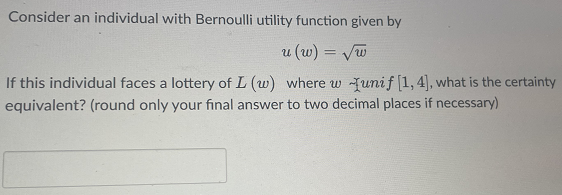 Consider an individual with Bernoulli utility function given by
u (w) = √w
If this individual faces a lottery of L (w) where w Tunif [1,4], what is the certainty
equivalent? (round only your final answer to two decimal places if necessary)