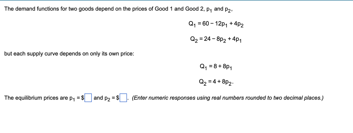 The demand functions for two goods depend on the prices of Good 1 and Good 2, p₁ and p2,
Q₁ = 60-12p₁ +4P2
-4P1
Q₂ = 24 - 8p₂ +
but each supply curve depends on only its own price:
The equilibrium
are p₁ = $ and p₂ = $
= 8 + 8P1
Q₁:
Q₂ = 4 +
8p2.
(Enter numeric responses using real numbers rounded to two decimal places.)