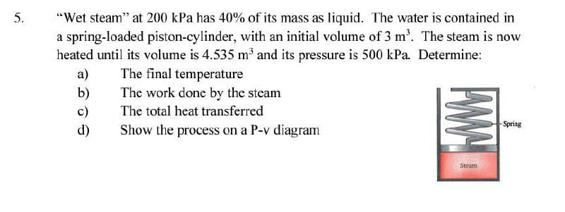 5.
"Wet steam" at 200 kPa has 40% of its mass as liquid. The water is contained in
a spring-loaded piston-cylinder, with an initial volume of 3 m'. The steam is now
heated until its volume is 4.535 m and its pressure is 500 kPa. Determine:
a)
The final temperature
b)
c)
The work done by the steam
The total heat transferred
Spring
d)
Show the process on a P-v diagram
Steam
