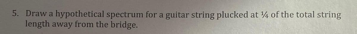 5. Draw a hypothetical spectrum for a guitar string plucked at 4 of the total string
length away from the bridge.