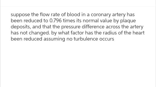 suppose the flow rate of blood in a coronary artery has
been reduced to 0.796 times its normal value by plaque
deposits, and that the pressure difference across the artery
has not changed. by what factor has the radius of the heart
been reduced assuming no turbulence occurs