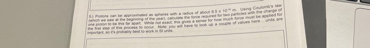 5.) Protons can be approximated as spheres with a radius of about 8.5 x 10-16 m. Using Coulomb's law
(which we saw at the beginning of the year), calculate the force required for two particles with the charge of
one proton to be this far apart. While not exact, this gives a sense for how much force must be applied for
the first step of this process to occur. Note: you will have to look up a couple of values here .. units are
important, so it's probably best to work in Sl units.