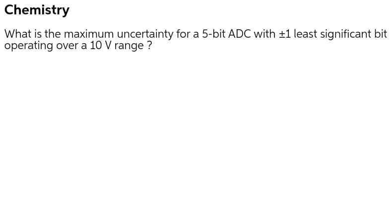 Chemistry
What is the maximum uncertainty for a 5-bit ADC with ±1 least significant bit
operating over a 10 V range ?

