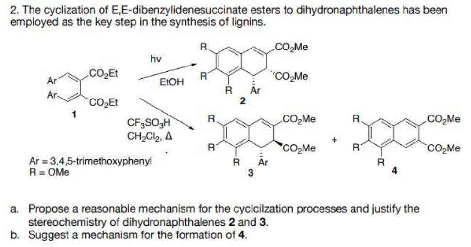 2. The cyclization of E,E-dibenzylidenesuccinate esters to dihydronaphthalenes has been
employed as the key step in the synthesis of lignins.
.CO,Me
hv
CO2Et
"CO,Me
Ar
ELOH
Ar
Ar
CO2ET
R.
.CO,Me
R.
CO2M.
CF3SO3H
CH,Cl2, A
+
'CO,Me
Är
3
RT
CO,Me
Ar = 3,4,5-trimethoxyphenyl
R = OMe
a. Propose a reasonable mechanism for the cyclcilzation processes and justify the
stereochemistry of dihydronaphthalenes 2 and 3.
b. Suggest a mechanism for the formation of 4.
2.
