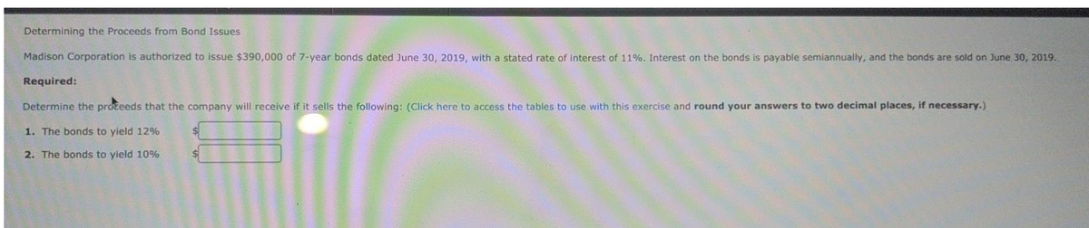 Determining the Proceeds from Bond Issues
Madison Corporation is authorized to issue $390,000 of 7-year bonds dated June 30, 2019, with a stated rate of interest of 11%. Interest on the bonds is payable semiannually, and the bonds are sold on June 30, 2019.
Required:
Determine the proceeds that the company will receive if it sells the following: (Click here to access the tables to use with this exercise and round your answers to two decimal places, if necessary.)
1. The bonds to yield 12%
2. The bonds to yield 10%