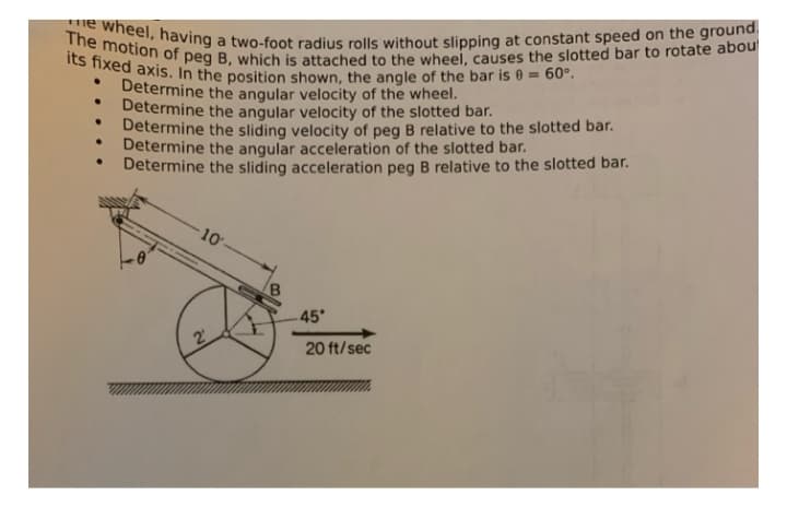The motion of peg B, which is attached to the wheel, causes the slotted bar to rotate abou
me wheel, having a two-foot radius rolls without slipping at constant speed on the ground
its fixed axis. In the position shown, the angle of the bar is e = 60°.
Determine the angular velocity of the wheel.
Determine the angular velocity of the slotted bar.
Determine the sliding velocity of peg B relative to the slotted bar.
Determine the angular acceleration of the slotted bar.
Determine the sliding acceleration peg B relative to the slotted bar.
10-
B.
45
20 ft/sec
