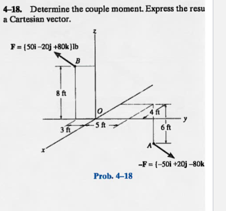 4-18. Determine the couple moment. Express the resu
a Cartesian vector.
F = (50i-20j +80k ) lb
B
8 ft
3 ft
-5 ft
Prob. 4-18
ART
6 ft
-F = {-50i +20j -80k