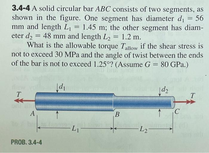 3.4-4 A solid circular bar ABC consists of two segments, as
shown in the figure. One segment has diameter d₁ = 56
mm and length L₁ = 1.45 m; the other segment has diam-
eter d₂ = 48 mm and length L₂: = 1.2 m.
What is the allowable torque Tallow if the shear stress is
not to exceed 30 MPa and the angle of twist between the ends
of the bar is not to exceed 1.25°? (Assume G = 80 GPa.)
NA
T
A
PROB. 3.4-4
Jd₁
-Li
B
L2
1d₂
1
C
T