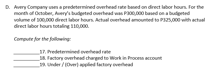 D. Avery Company uses a predetermined overhead rate based on direct labor hours. For the
month of October, Avery's budgeted overhead was P300,000 based on a budgeted
volume of 100,000 direct labor hours. Actual overhead amounted to P325,000 with actual
direct labor hours totaling 110,000.
Compute for the following:
_17. Predetermined overhead rate
_18. Factory overhead charged to Work in Process account
_19. Under / (Over) applied factory overhead
