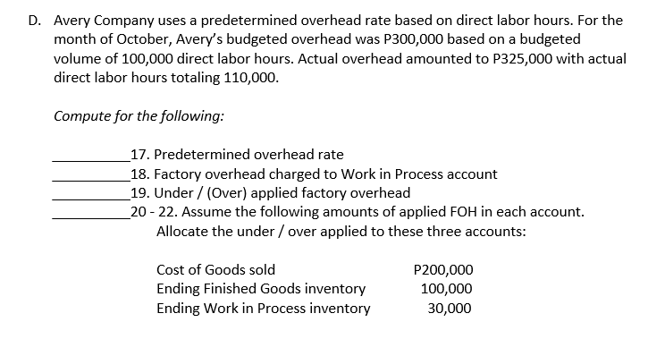 D. Avery Company uses a predetermined overhead rate based on direct labor hours. For the
month of October, Avery's budgeted overhead was P300,000 based on a budgeted
volume of 100,000 direct labor hours. Actual overhead amounted to P325,000 with actual
direct labor hours totaling 110,000.
Compute for the following:
_17. Predetermined overhead rate
_18. Factory overhead charged to Work in Process account
_19. Under / (Over) applied factory overhead
_20 - 22. Assume the following amounts of applied FOH in each account.
Allocate the under / over applied to these three accounts:
Cost of Goods sold
Ending Finished Goods inventory
Ending Work in Process inventory
P200,000
100,000
30,000
