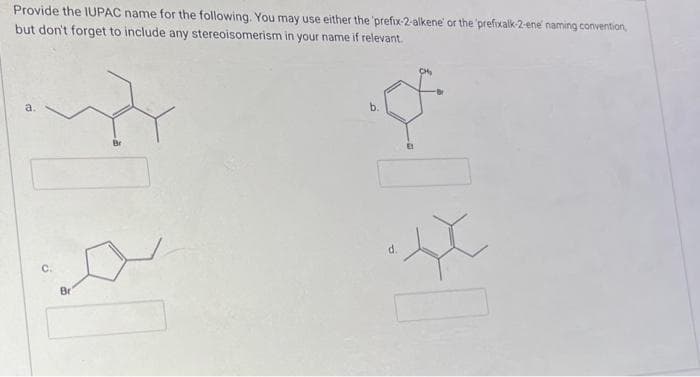 Provide the IUPAC name for the following. You may use either the 'prefix-2-alkene' or the 'prefixalk-2-ene' naming convention,
but don't forget to include any stereoisomerism in your name if relevant.
a.
C.
Br
CH₂
b.
f