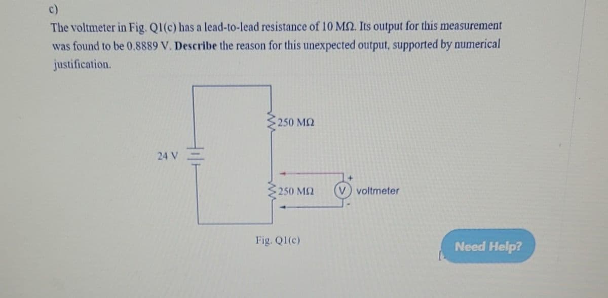 The voltmeter in Fig. Q1(c) has a lead-to-lead resistance of 10 M2. Its output for this measurement
was found to be 0.8889 V. Describe the reason for this unexpected output, supported by numerical
justification.
24 V
• 250 ΜΩ
250 ΜΩ
Fig. Q1(c)
(V) voltmeter
Need Help?