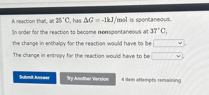 A reaction that, at 25°C, has AG = -1kJ/mol is spontaneous.
In order for the reaction to become nonspontaneous at 37°C,
the change in enthalpy for the reaction would have to be
The change in entropy for the reaction would have to be
Submit Answer
Try Another Version 4 item attempts remaining