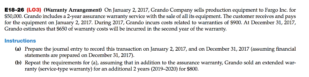 E18-26 (L03) (Warranty Arrangement) On January 2, 2017, Grando Company sells production equipment to Fargo Inc. for
$50,000. Grando includes a 2-year assurance warranty service with the sale of all its equipment. The customer receives and pays
for the equipment on January 2, 2017. During 2017, Grando incurs costs related to warranties of $900. At December 31, 2017,
Grando estimates that $650 of warranty costs will be incurred in the second year of the warranty.
Instructions
(a) Prepare the journal entry to record this transaction on January 2, 2017, and on December 31, 2017 (assuming financial
statements are prepared on December 31, 2017).
(b) Repeat the requirements for (a), assuming that in addition to the assurance warranty, Grando sold an extended war-
ranty (service-type warranty) for an additional 2 years (2019-2020) for $800.