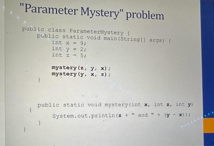 "Parameter Mystery" problem
public class ParameterMystery (
public static void main(String[] args) {
int x = 9;
int y = 2;
int z = 5;
mystery (z, 7, x);
mystery (y, x, z);
public static void mystery (int x, int z, int y)
System.out.println (z + " and " + (y - x));