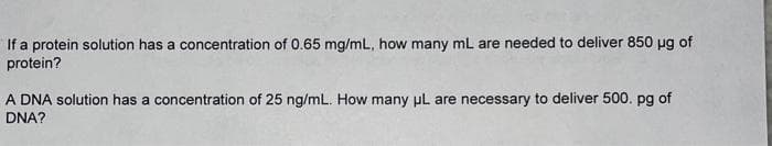If a protein solution has a concentration of 0.65 mg/mL, how many mL are needed to deliver 850 µg of
protein?
A DNA solution has a concentration of 25 ng/mL. How many μL are necessary to deliver 500. pg of
DNA?
