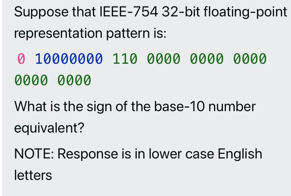 Suppose that IEEE-754 32-bit floating-point
representation pattern is:
0 10000000 110 0000 0000 0000
0000 0000
What is the sign of the base-10 number
equivalent?
NOTE: Response is in lower case English
letters