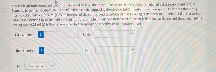 A certain spring is found not to conform to Hooke's law. The force (in newtons) it exerts when stretched a distance x (in meters) is
found to have magnitude 40.0x + 46.1x2 in the direction opposing the stretch. (a) Compute the work required to stretch the spring
from x-0.28 m tox-0.56 m. (b) With one end of the spring fixed, a particle of mass 2.47 kg is attached to the other end of the spring
when it is extended by an amount x-0.56 m. If the particle is then released from rest, what is its speed at the instant the stretch in the
spring is x-0.28 m? (c) is the force exerted by the spring conservative or nonconservative?
(a) Number
Units
(b) Number
(c) conservative
Units