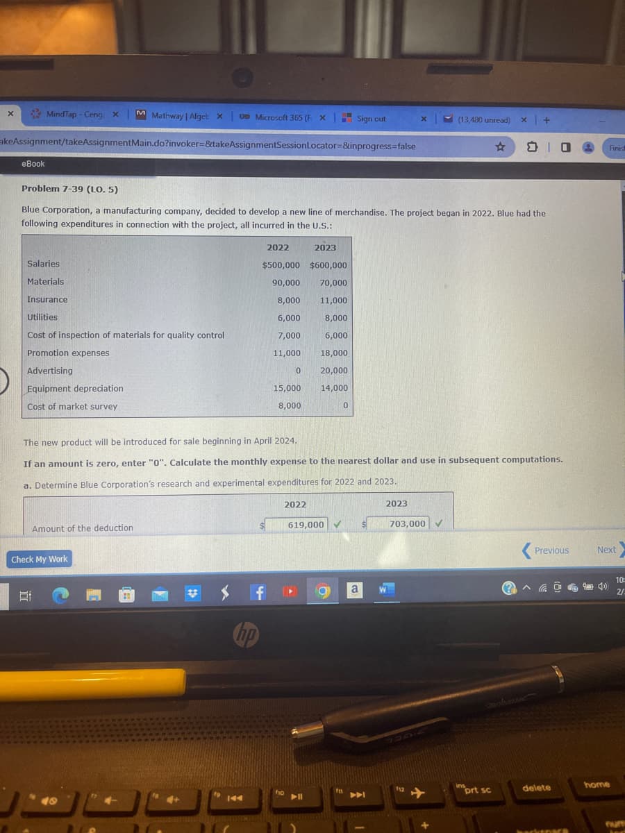 X
MindTap - Ceng: X M Mathway | Alget XU Microsoft 365 (F X
UD Microsoft 365 (F X Sign out
akeAssignment/takeAssignmentMain.do?invoker=&takeAssignmentSessionLocator=&inprogress=false
eBook
Salaries
Materials
Insurance
Utilities
Cost of inspection of materials for quality control
Promotion expenses
Advertising
Equipment depreciation
Cost of market survey
Problem 7-39 (LO. 5)
Blue Corporation, a manufacturing company, decided to develop a new line of merchandise. The project began in 2022. Blue had the
following expenditures in connection with the project, all incurred in the U.S.:
Amount of the deduction
Check My Work
49
2023
$500,000 $600,000
90,000 70,000
8,000
11,000
6,000
8,000
7,000
6,000
11,000
18,000
20,000
14,000
144
2022
$
f
The new product will be introduced for sale beginning in April 2024.
If an amount is zero, enter "0". Calculate the monthly expense to the nearest dollar and use in subsequent computations.
a. Determine Blue Corporation's research and experimental expenditures for 2022 and 2023.
0
15,000
8,000
2022
fio
619,000 ✓
▶11
O
0
fn
a
X
2023
703,000
112
(13,480 unread) x +
✓
insprt sc
mus
O
Previous
delete
hacksnace
Finish
Next
home
.
4
10:
2/
ter