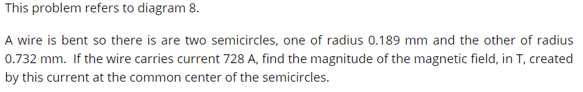 This problem refers to diagram 8.
A wire is bent so there is are two semicircles, one of radius 0.189 mm and the other of radius
0.732 mm. If the wire carries current 728 A, find the magnitude of the magnetic field, in T, created
by this current at the common center of the semicircles.
