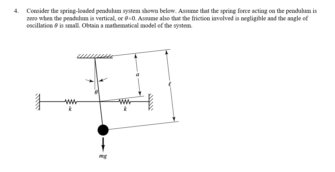 4.
Consider the spring-loaded pendulum system shown below. Assume that the spring force acting on the pendulum is
zero when the pendulum is vertical, or 0-0. Assume also that the friction involved is negligible and the angle of
oscillation is small. Obtain a mathematical model of the system.
ww
k
w
mg
www
k
a