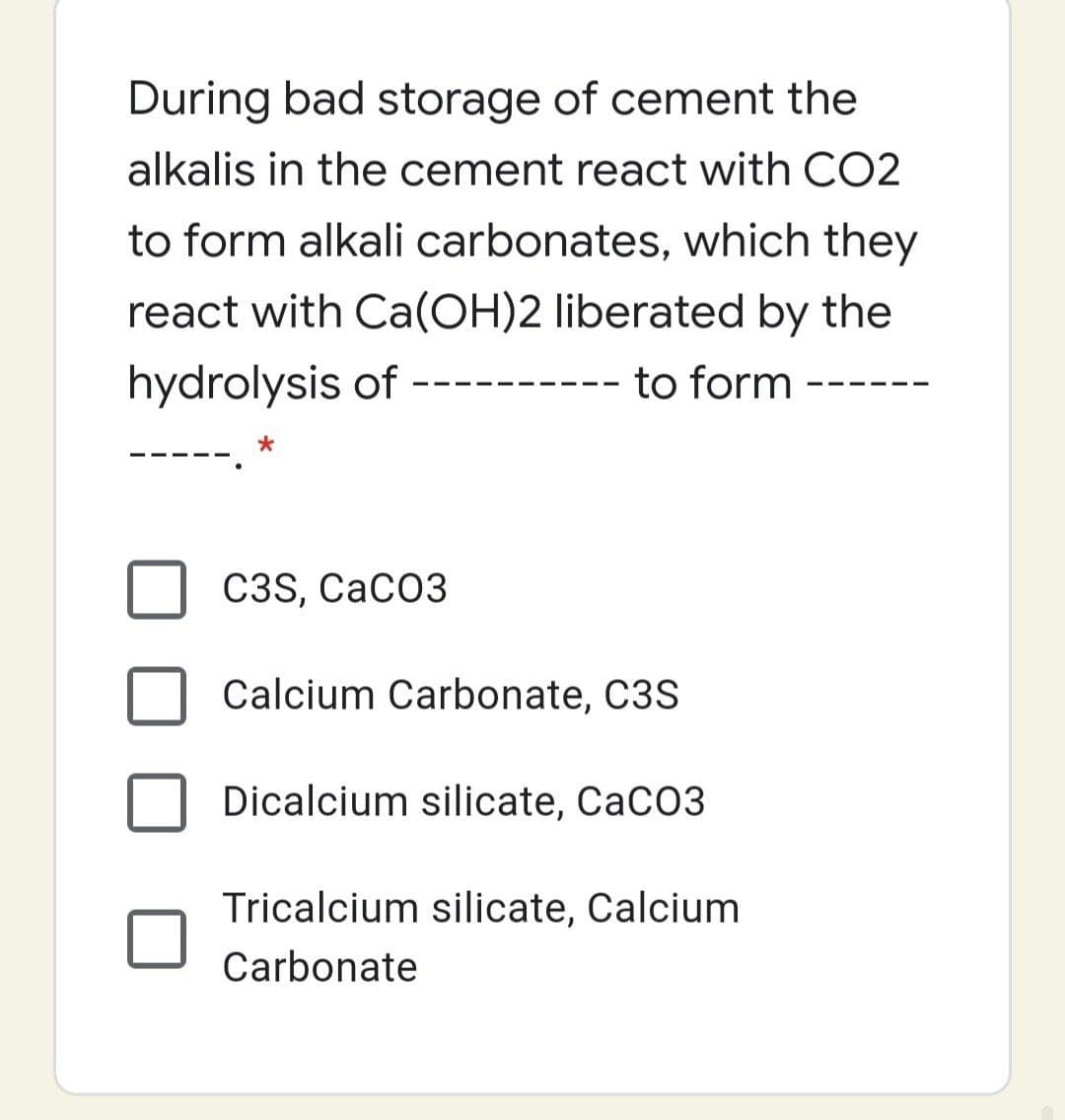 During bad storage of cement the
alkalis in the cement react with CO2
to form alkali carbonates, which they
react with Ca(OH)2 liberated by the
hydrolysis of
to form
C3S, CaCO3
Calcium Carbonate, C3S
Dicalcium silicate, CaCO3
Tricalcium silicate, Calcium
Carbonate
