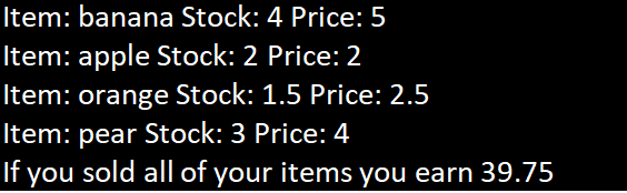 Item: banana Stock: 4 Price: 5
Item: apple Stock: 2 Price: 2
Item: orange Stock: 1.5 Price: 2.5
Item: pear Stock: 3 Price: 4
If you sold all of your items you earn 39.75
