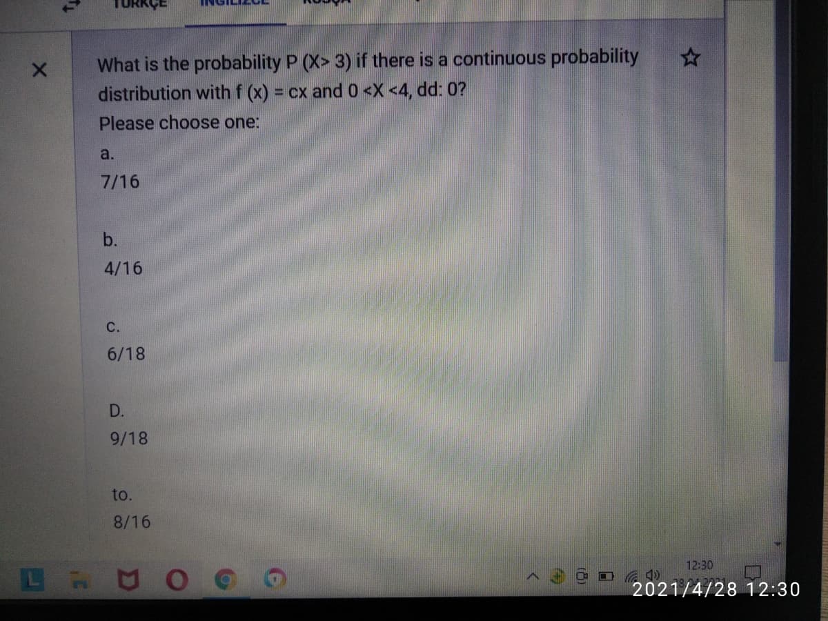 What is the probability P (X> 3) if there is a continuous probability
distribution with f (x) =
cx and 0 <X <4, dd: 0?
Please choose one:
a.
7/16
b.
4/16
С.
6/18
D.
9/18
to.
8/16
12:30
2021/4/28 12:30
