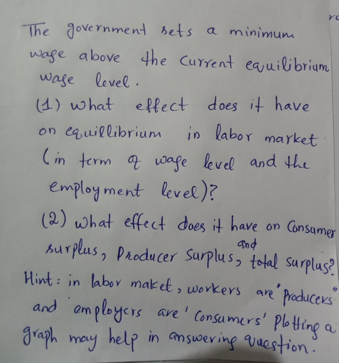 YO
The government sets a minimum
wage above the Current eauilibrium
wase level.
(4) what
on equillibrium
effect does it have
in labor market
(in term a wage level and he
employ ment levele)?
(2) what effect does it have on Consumer
burplus, Producer Surplus, tolal surplus?
and
Hint: in labor maket, workers are Praducers
C.
and omployers ave' Consumers' PbHing a
graph may help in answering question?
