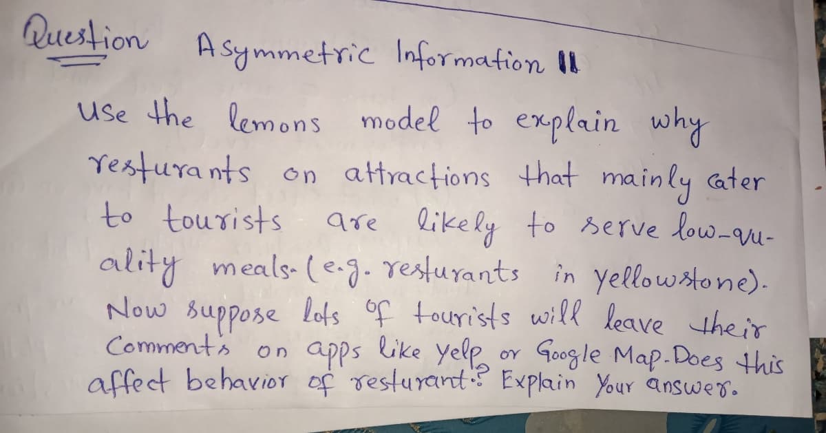 Question
Asymmetric Information II
Use the lemons model to explain
resturants on attractions hat mainly ater
to tourists
ality meals-(e-g.resturants in yellowstone).
Now suppose lots of tourists will leave their
Comment's
affect behavior of resturant? Explain Your answer.
why
are likely to serve low-qqu-
on apps like yelp or Google Map.Does this
