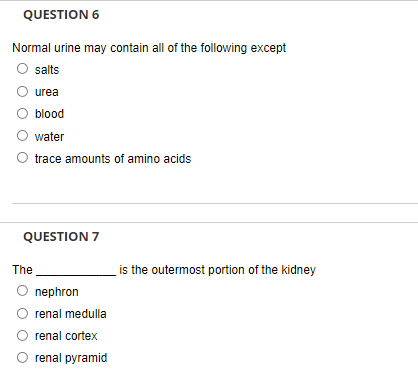 QUESTION 6
Normal urine may contain all of the following except
salts
urea
blood
water
O trace amounts of amino acids
QUESTION 7
The
is the outermost portion of the kidney
O nephron
O renal medulla
renal cortex
renal pyramid
