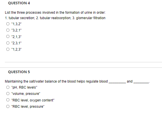 QUESTION 4
List the three processes involved in the formation of urine in order:
1. tubular secretion; 2. tubular reabsorption; 3. glomerular filtration
O "1,3,2"
O "3,2,1"
O "2,1,3"
O "2,3,1"
"1,2,3"
QUESTION 5
Maintaining the salt/water balance of the blood helps regulate blood
O "pH, RBC levels"
and
"volume, pressure"
"RBC level, oxygen content"
O "RBC level, pressure"
