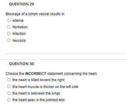 QUESTION 29
Blockage of a lymph vessel results in
edema
fibrillation
O infection
necrosis
QUESTION 30
Choose the INCORRECT statement concerning the heart.
O the heart is tilted toward the right
the heart muscle is thicker on the left side
the heart is between the lungs
the heart apex is the pointed end
