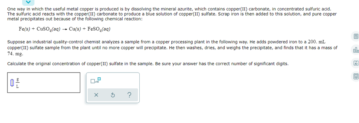 One way in which the useful metal copper is produced is by dissolving the mineral azurite, which contains copper(II) carbonate, in concentrated sulfuric acid.
The sulfuric acid reacts with the copper(II) carbonate to produce a blue solution of copper(II) sulfate. Scrap iron is then added to this solution, and pure copper
metal precipitates out because of the following chemical reaction:
Fe(s) + CuSO,(aq) → Cu(s) + FESO(aq)
Suppose an industrial quality-control chemist analyzes a sample from a copper processing plant in the following way. He adds powdered iron to a 200. mL
copper(II) sulfate sample from the plant until no more copper will precipitate. He then washes, dries, and weighs the precipitate, and finds that it has a mass of
74. mg.
alo
Calculate the original concentration of copper(II) sulfate in the sample. Be sure your answer has the correct number of significant digits.
