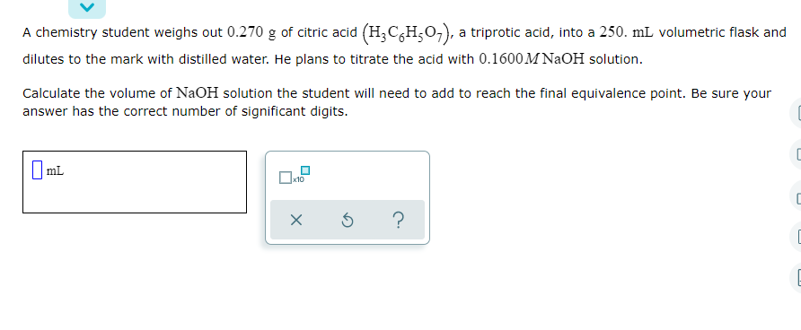 A chemistry student weighs out 0.270 g of citric acid (H;C,H;O,),
dilutes to the mark with distilled water. He plans to titrate the acid with 0.1600M NAOH solution.
a triprotic acid, into a 250. mL volumetric flask and
Calculate the volume of NaOH solution the student will need to add to reach the final equivalence point. Be sure your
answer has the correct number of significant digits.
|mL
I ml
?
