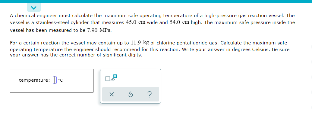 A chemical engineer must calculate the maximum safe operating temperature of a high-pressure gas reaction vessel. The
vessel is a stainless-steel cylinder that measures 45.0 cm wide and 54.0 cm high. The maximum safe pressure inside the
vessel has been measured to be 7.90 MPa.
For a certain reaction the vessel may contain up to 11.9 kg of chlorine pentafluoride gas. Calculate the maximum safe
operating temperature the engineer should recommend for this reaction. Write your answer in degrees Celsius. Be sure
your answer has the correct number of significant digits.
temperature: |I
°C
